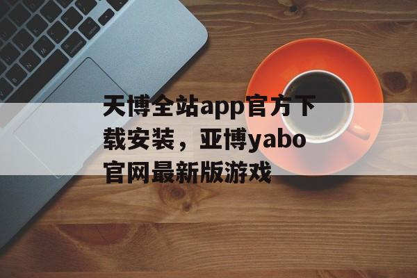 天博全站app官方下载安装，亚博yabo官网最新版游戏