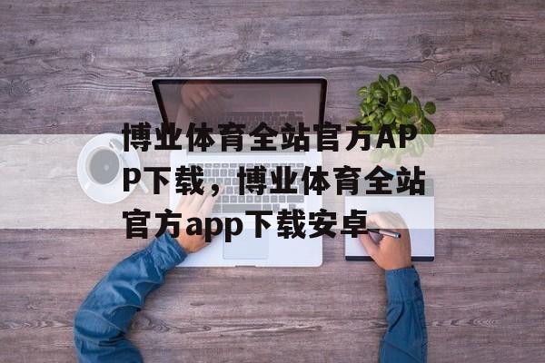 博业体育全站官方APP下载，博业体育全站官方app下载安卓