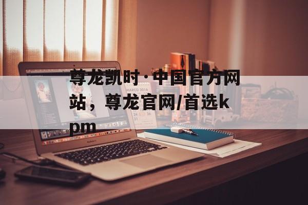 尊龙凯时·中国官方网站，尊龙官网/首选kpm