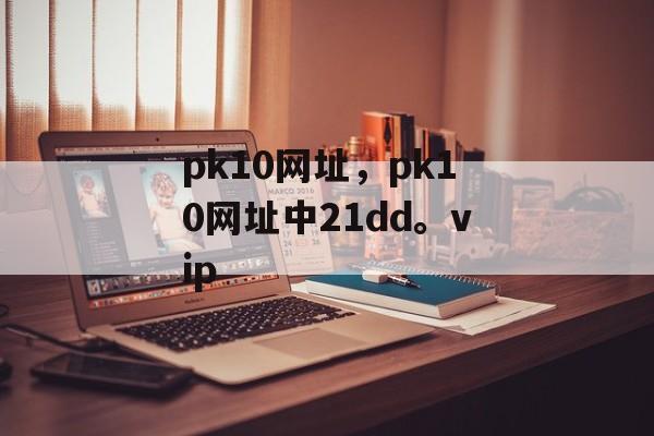 pk10网址，pk10网址中21dd。vip