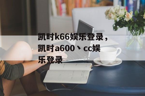 凯时k66娱乐登录，凯时a600丶cc娱乐登录