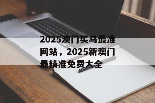 2025澳门买马最准网站，2025新澳门最精准免费大全