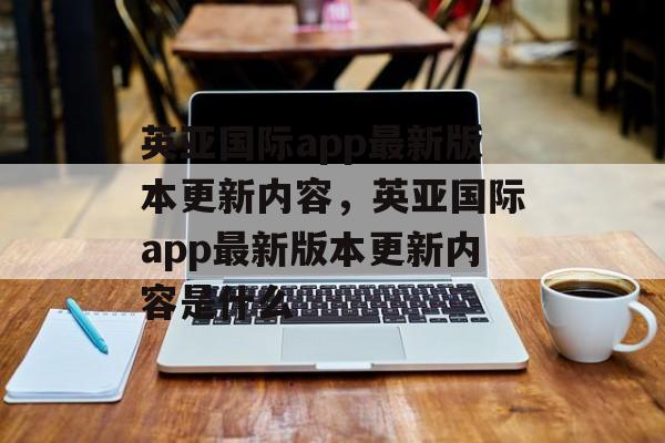 英亚国际app最新版本更新内容，英亚国际app最新版本更新内容是什么