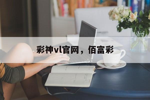 彩神vl官网，佰富彩