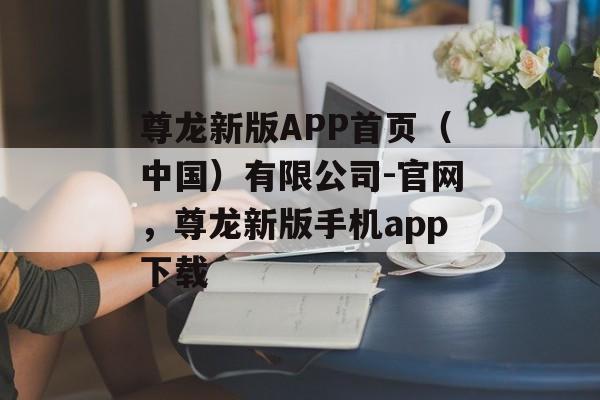 尊龙新版APP首页（中国）有限公司-官网，尊龙新版手机app下载